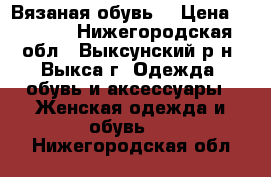 Вязаная обувь  › Цена ­ 2 500 - Нижегородская обл., Выксунский р-н, Выкса г. Одежда, обувь и аксессуары » Женская одежда и обувь   . Нижегородская обл.